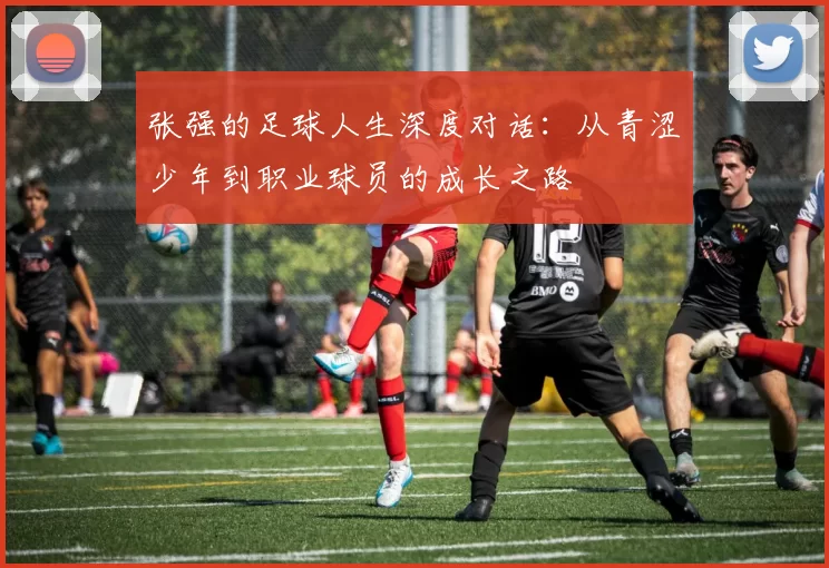 张强的足球人生深度对话：从青涩少年到职业球员的成长之路