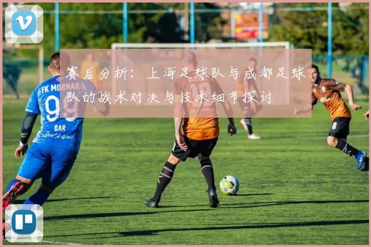 赛后分析：上海足球队与成都足球队的战术对决与技术细节探讨