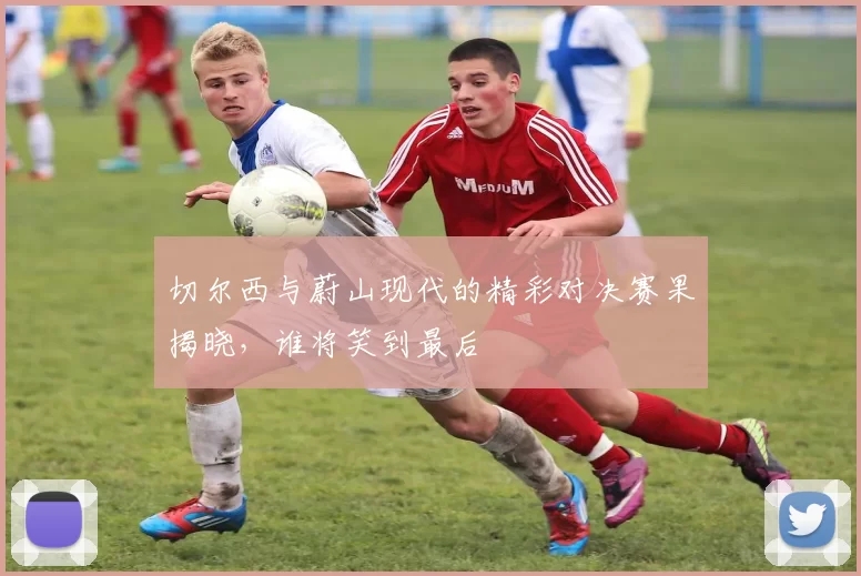 切尔西与蔚山现代的精彩对决赛果揭晓，谁将笑到最后