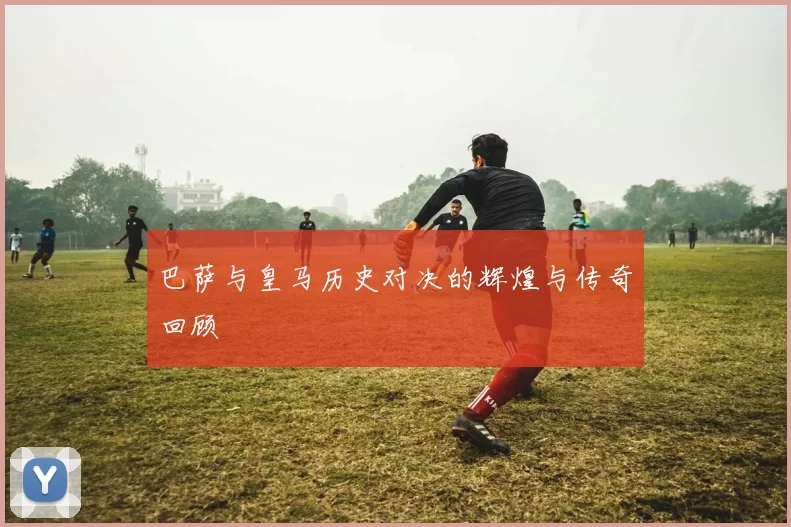 巴萨与皇马历史对决的辉煌与传奇回顾