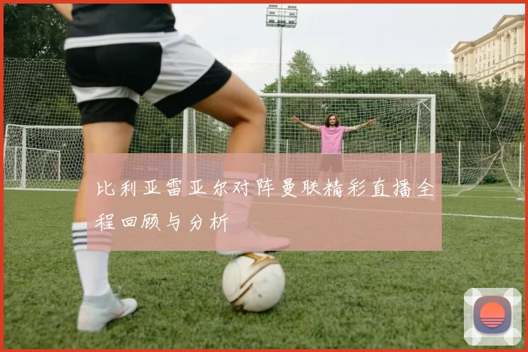比利亚雷亚尔对阵曼联精彩直播全程回顾与分析