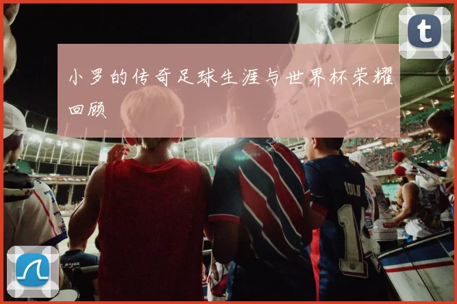 小罗的传奇足球生涯与世界杯荣耀回顾