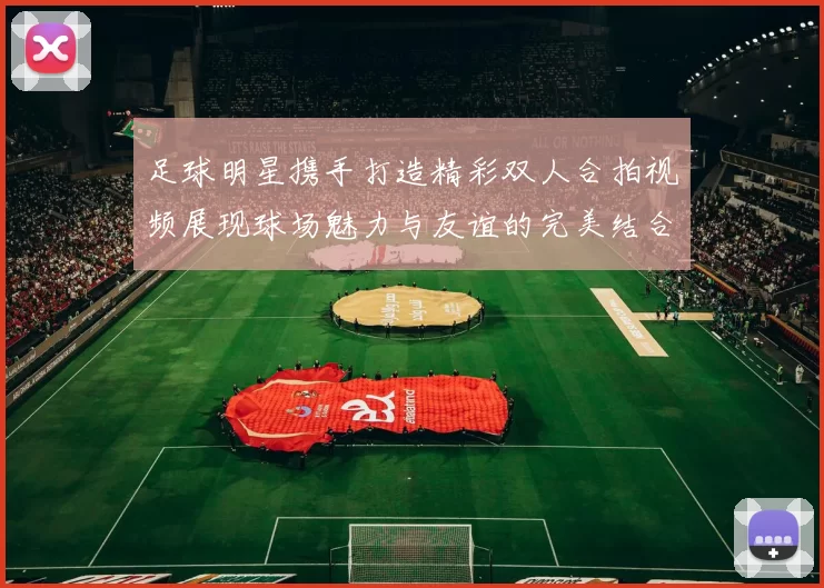 足球明星携手打造精彩双人合拍视频展现球场魅力与友谊的完美结合