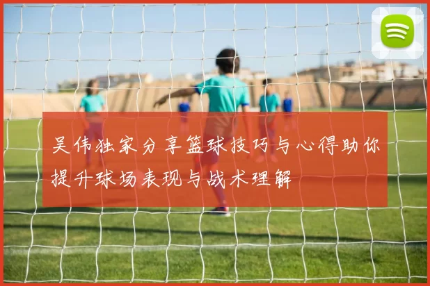 吴伟独家分享篮球技巧与心得助你提升球场表现与战术理解