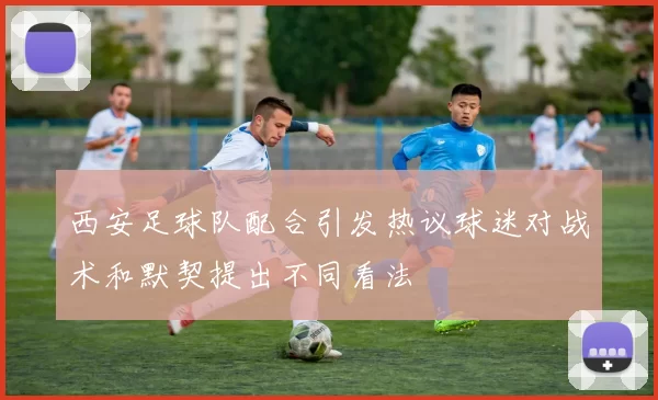 西安足球队配合引发热议球迷对战术和默契提出不同看法