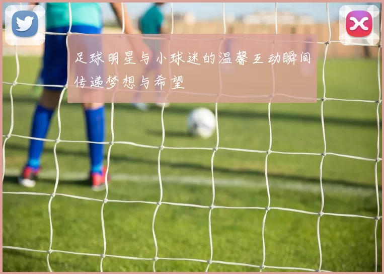 足球明星与小球迷的温馨互动瞬间传递梦想与希望