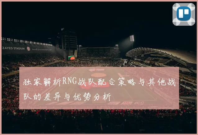 独家解析RNG战队配合策略与其他战队的差异与优势分析