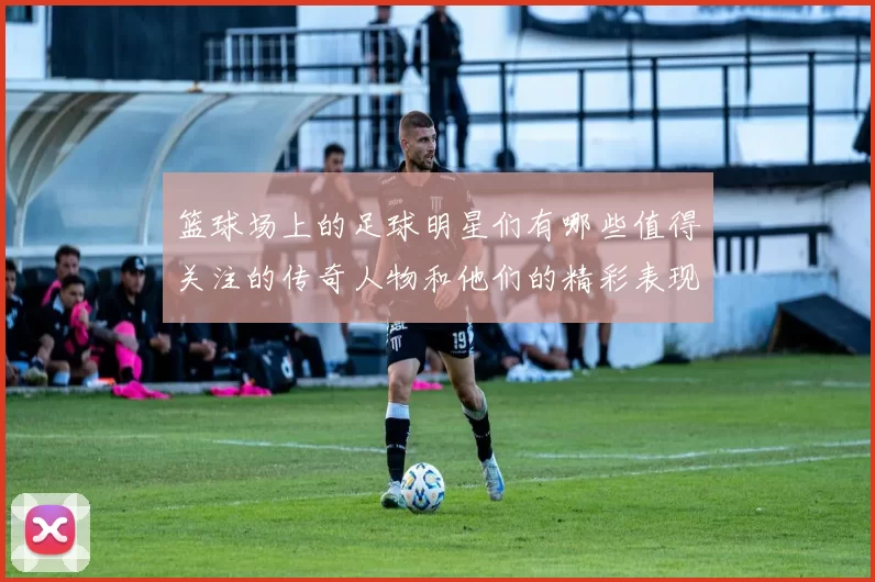 篮球场上的足球明星们有哪些值得关注的传奇人物和他们的精彩表现