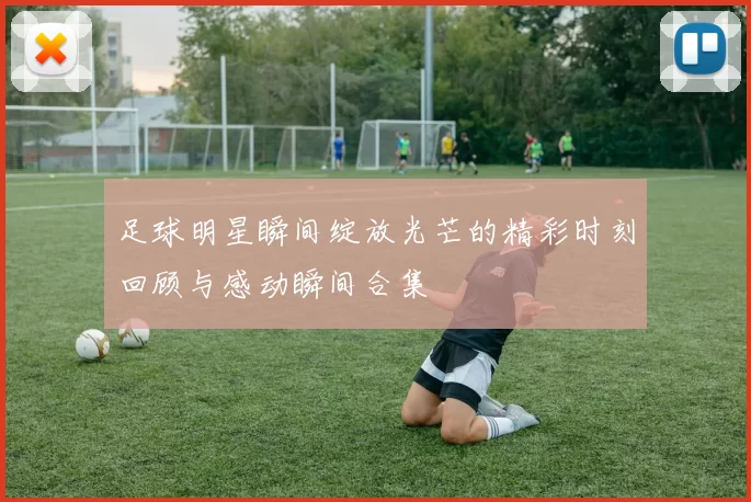 足球明星瞬间绽放光芒的精彩时刻回顾与感动瞬间合集