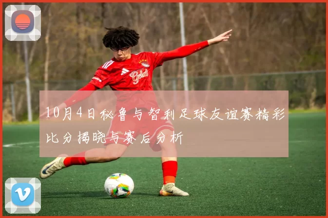 10月4日秘鲁与智利足球友谊赛精彩比分揭晓与赛后分析