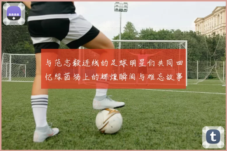 与范志毅连线的足球明星们共同回忆绿茵场上的辉煌瞬间与难忘故事