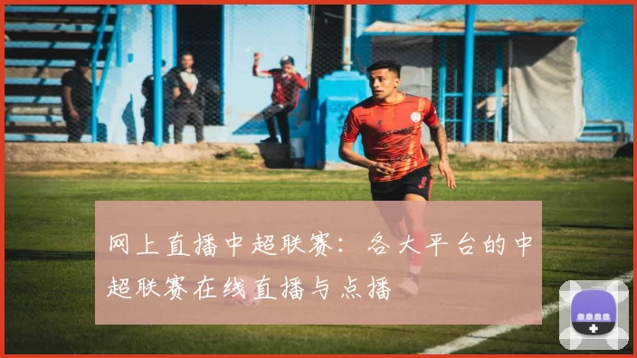 网上直播中超联赛：各大平台的中超联赛在线直播与点播