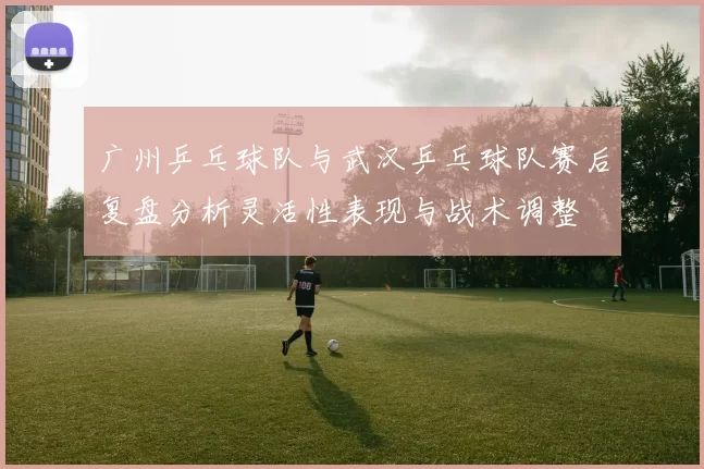 广州乒乓球队与武汉乒乓球队赛后复盘分析灵活性表现与战术调整