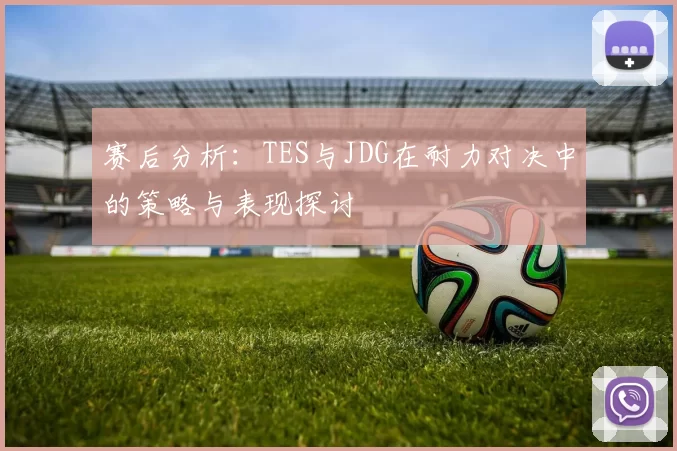 赛后分析：TES与JDG在耐力对决中的策略与表现探讨