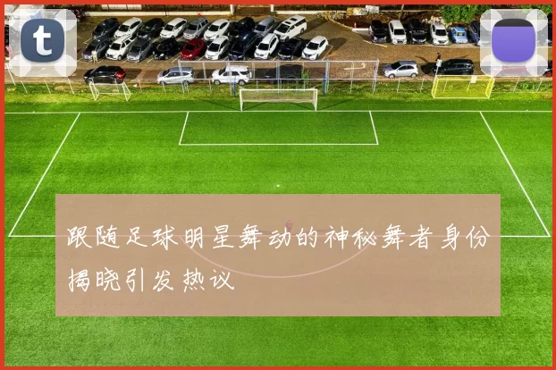 跟随足球明星舞动的神秘舞者身份揭晓引发热议