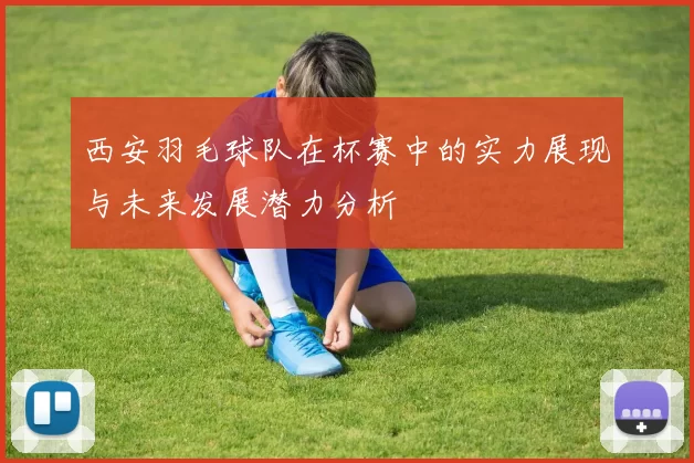 西安羽毛球队在杯赛中的实力展现与未来发展潜力分析
