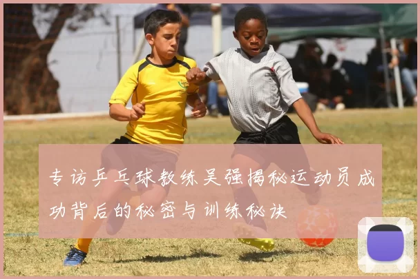 专访乒乓球教练吴强揭秘运动员成功背后的秘密与训练秘诀