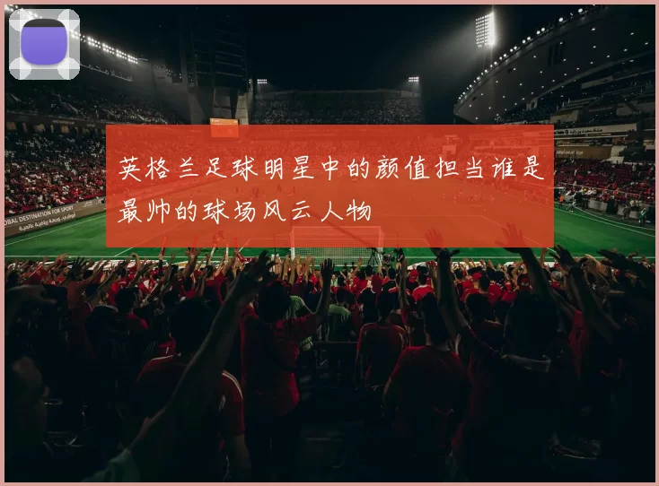 英格兰足球明星中的颜值担当谁是最帅的球场风云人物