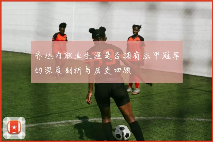 齐达内职业生涯是否拥有法甲冠军的深度剖析与历史回顾