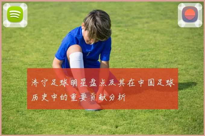 济宁足球明星盘点及其在中国足球历史中的重要贡献分析