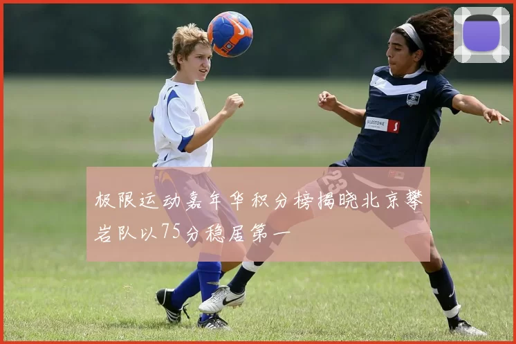 极限运动嘉年华积分榜揭晓北京攀岩队以75分稳居第一