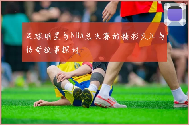 足球明星与NBA总决赛的精彩交汇与传奇故事探讨