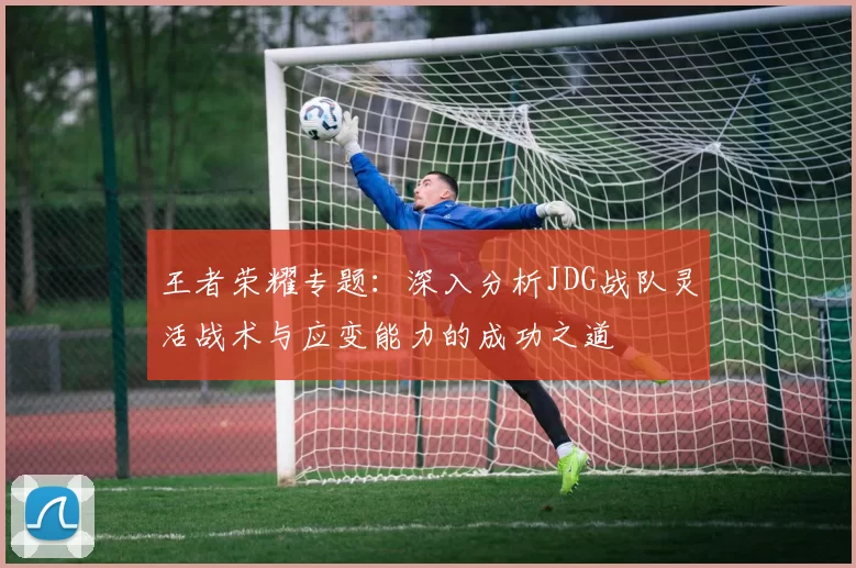 王者荣耀专题：深入分析JDG战队灵活战术与应变能力的成功之道