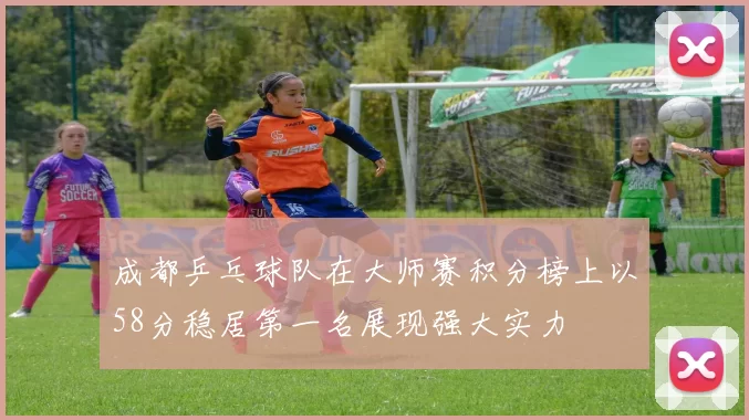 成都乒乓球队在大师赛积分榜上以58分稳居第一名展现强大实力