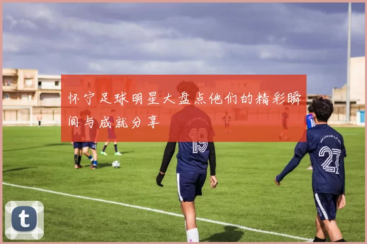怀宁足球明星大盘点他们的精彩瞬间与成就分享