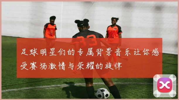 足球明星们的专属背景音乐让你感受赛场激情与荣耀的旋律