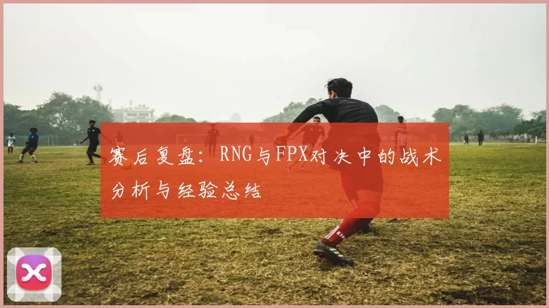 赛后复盘：RNG与FPX对决中的战术分析与经验总结