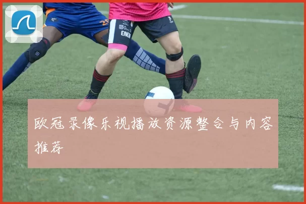 欧冠录像乐视播放资源整合与内容推荐