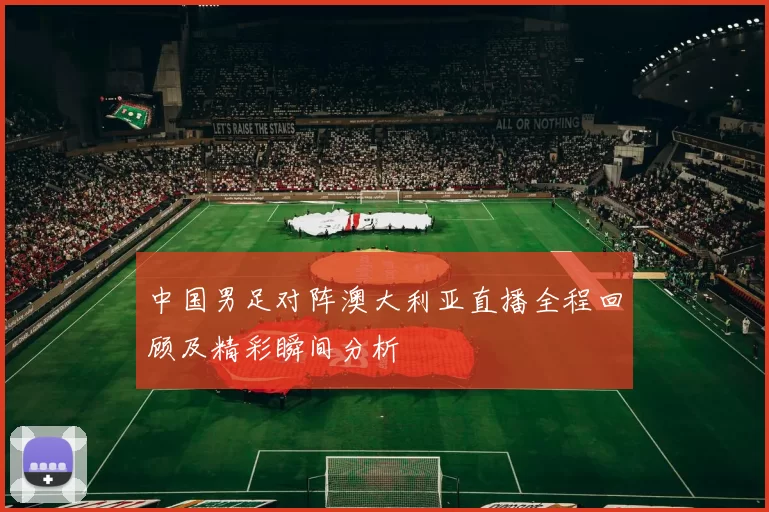 中国男足对阵澳大利亚直播全程回顾及精彩瞬间分析