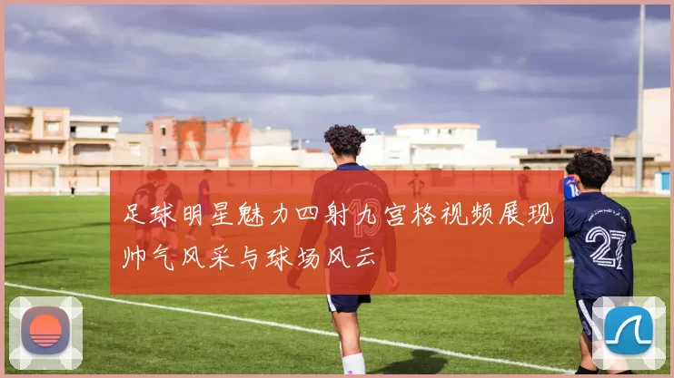 足球明星魅力四射九宫格视频展现帅气风采与球场风云