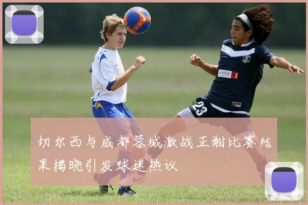 切尔西与成都蓉城激战正酣比赛结果揭晓引发球迷热议