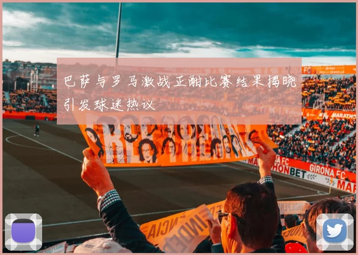 巴萨与罗马激战正酣比赛结果揭晓引发球迷热议