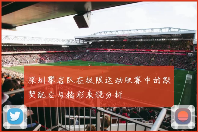 深圳攀岩队在极限运动联赛中的默契配合与精彩表现分析