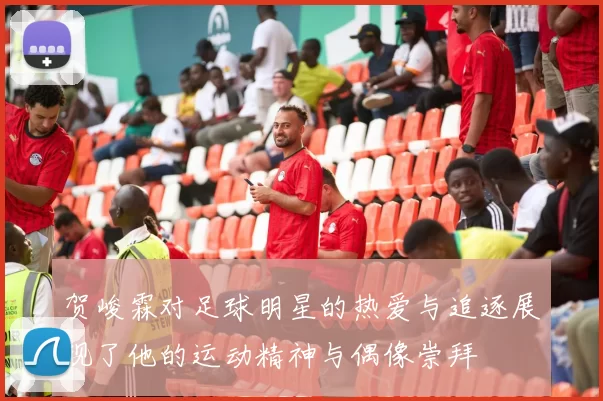 贺峻霖对足球明星的热爱与追逐展现了他的运动精神与偶像崇拜