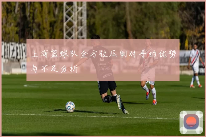 上海篮球队全方位压制对手的优势与不足分析