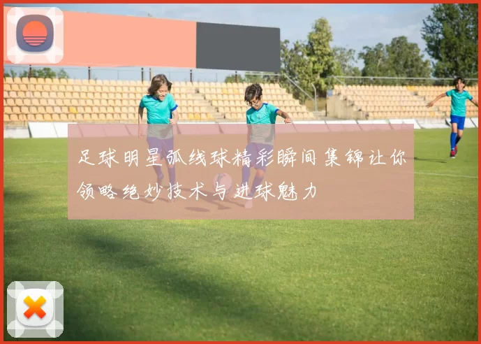 足球明星弧线球精彩瞬间集锦让你领略绝妙技术与进球魅力