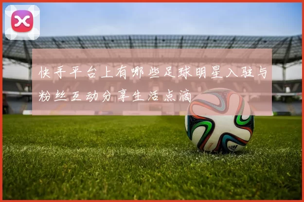 快手平台上有哪些足球明星入驻与粉丝互动分享生活点滴