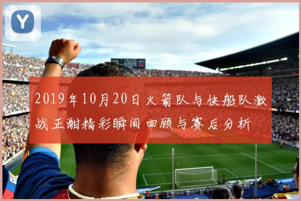 2019年10月20日火箭队与快船队激战正酣精彩瞬间回顾与赛后分析