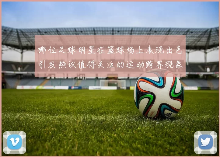 哪位足球明星在篮球场上表现出色引发热议值得关注的运动跨界现象