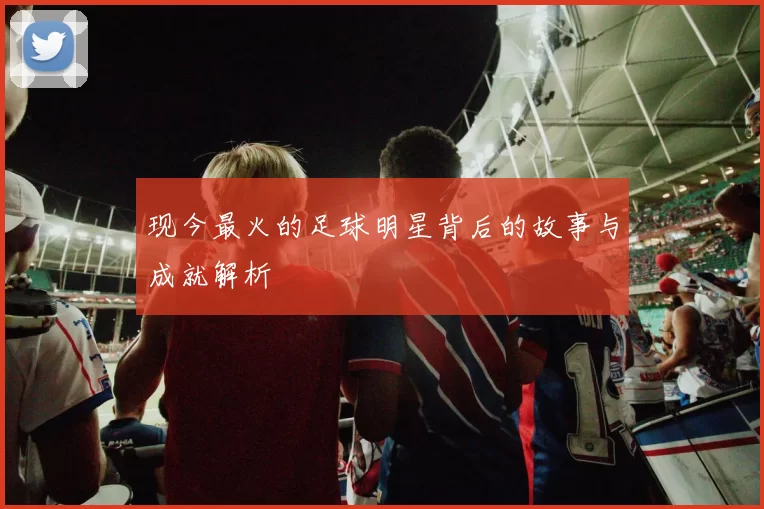 现今最火的足球明星背后的故事与成就解析