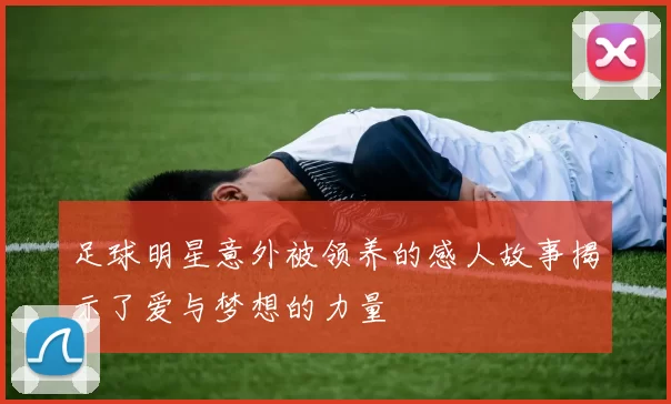 足球明星意外被领养的感人故事揭示了爱与梦想的力量