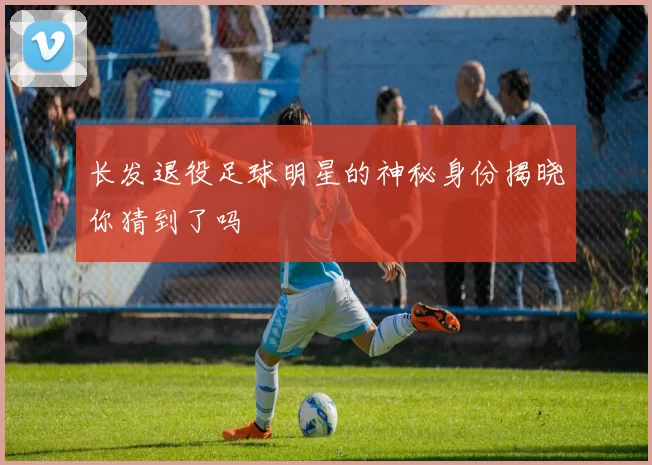 长发退役足球明星的神秘身份揭晓你猜到了吗