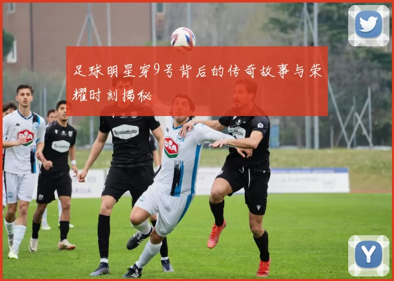 足球明星穿9号背后的传奇故事与荣耀时刻揭秘