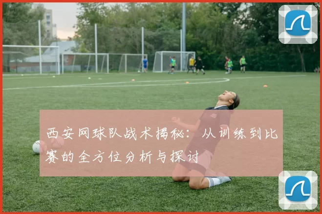 西安网球队战术揭秘：从训练到比赛的全方位分析与探讨
