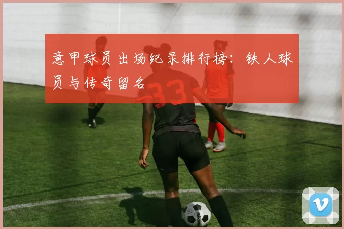 意甲球员出场纪录排行榜：铁人球员与传奇留名