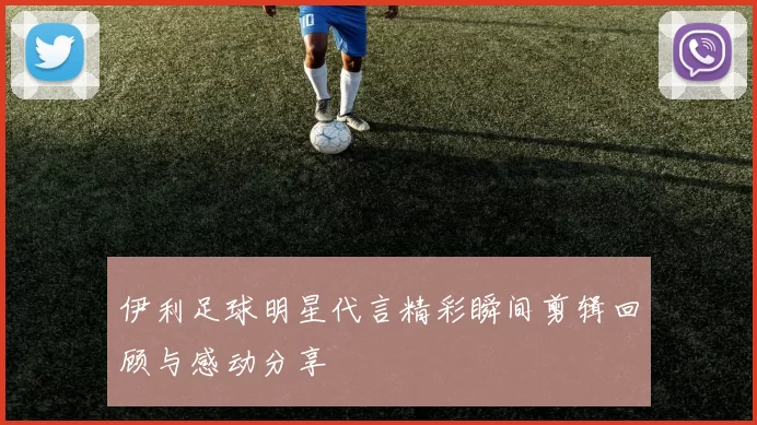 伊利足球明星代言精彩瞬间剪辑回顾与感动分享